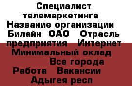 Специалист телемаркетинга › Название организации ­ Билайн, ОАО › Отрасль предприятия ­ Интернет › Минимальный оклад ­ 33 000 - Все города Работа » Вакансии   . Адыгея респ.